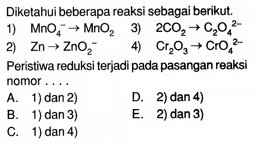 Diketahui beberapa reaksi sebagai berikut. 1) MnO4^- -> MnO2 2) Zn -> ZnO2^- 3) 2CO2 -> C2O4^(2-) 4) Cr2O3 -> CrO4^(2-) Peristiwa reduksi terjadi pada pasangan reaksi nomor . . . . 