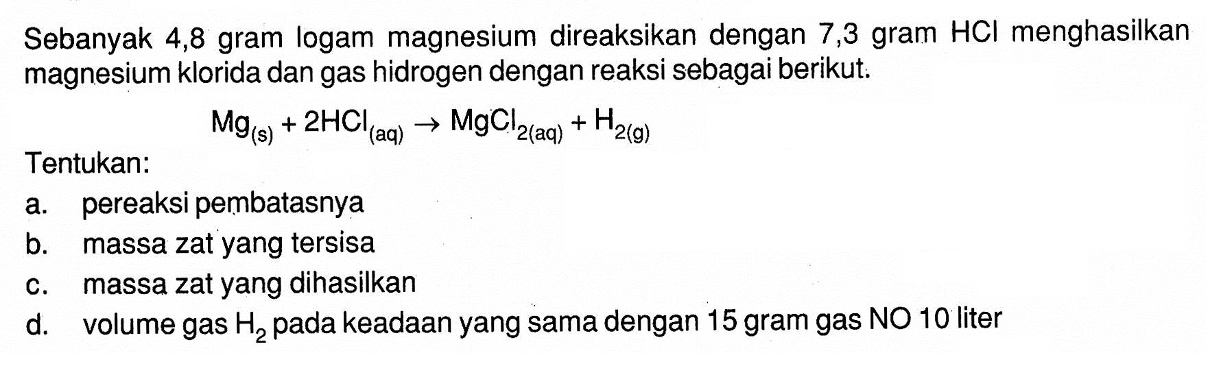 Sebanyak 4,8 gram logam magnesium direaksikan dengan 7,3 gram HCl menghasilkan magnesium klorida dan gas hidrogen dengan reaksi sebagai berikut. Mg(s)+2 HCl(aq) -> MgCl2(aq)+H2(g) Tentukan: a. pereaksi pembatasnya b. massa zat yang tersisa c. massa zat yang dihasilkan d. volume gas H2 pada keadaan yang sama dengan 15 gram gas NO 10 liter