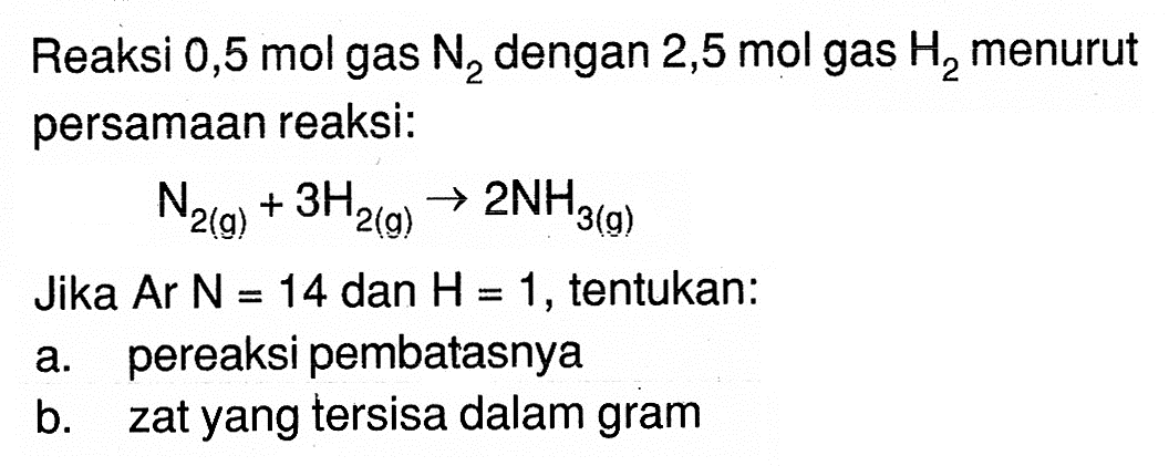 Reaksi 0,5 mol gas N2  dengan 2,5 mol  gas H2  menurut persamaan reaksi:N2(g)+3 H2(g) -> 2 NH3(g)Jika  Ar N=14  dan  H=1 , tentukan:a. pereaksi pembatasnyab. zat yang tersisa dalam gram