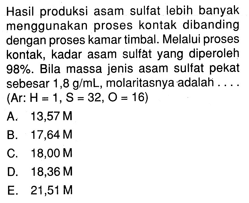 Hasil produksi asam sulfat lebih banyak menggunakan proses kontak dibanding dengan proses kamar timbal. Melalui proses kontak, kadar asam sulfát yang diperoleh  98%. Bila massa jenis asam sulfat pekat sebesar  1,8 g/mL, molaritasnya adalah .... (Ar: H=1, S=32, O=16  )