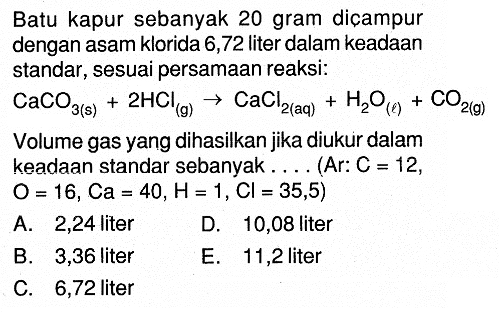 Batu kapur sebanyak 20 gram diçampur dengan asam klorida 6,72 liter dalam keadaan standar, sesuai persamaan reaksi:CaCO3 (s)+2HCl (g)->CaCl2 (aq)+HaO (l)+CO2 (g)Volume gas yang dihasilkan jika diukur dalam keadaan standar sebanyak . . . . (Ar: C=12 ,  O=16, Ca=40, H=1, Cl=35,5) 