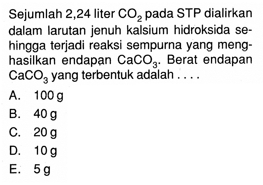 Sejumlah 2,24 liter CO2 pada STP dialirkan dalam larutan jenuh kalsium hidroksida sehingga terjadi reaksi sempurna yang menghasilkan endapan CaCO3. Berat endapan CaCO3 yang terbentuk adalah ....