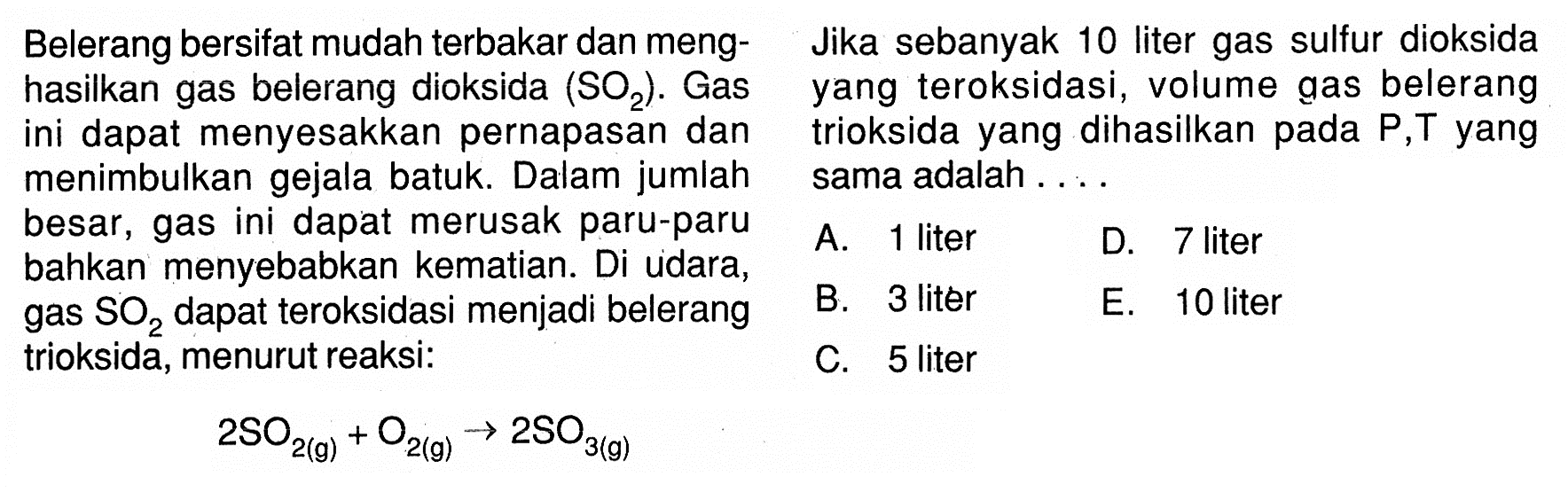 Belerang bersifat mudah terbakar dan meng- Jika sebanyak 10 liter gas sulfur dioksida hasilkan gas belerang dioksida  SO2. Gas yang teroksidasi, volume gas belerang ini dapat menyesakkan pernapasan dan trioksida yang dihasilkan pada P,T yang menimbulkan gejala batuk. Dalam jumlah sama adalah .... besar, gas ini dapat merusak paru-paru bahkan menyebabkan kematian. Di udara,A. 1 liter B. 3 liter C. 5 liter D. 7 liter gas  (SO)_(2)  dapat teroksidasi menjadi belerang E. 10 liter trioksida, menurut reaksi:2SO2(g)+O2(g) --> 2SO3(g)