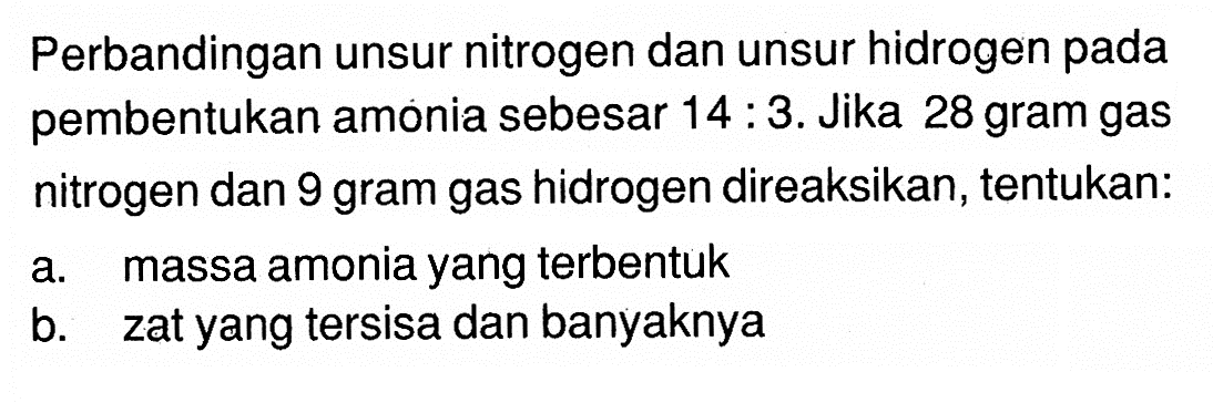 Perbandingan unsur nitrogen dan unsur hidrogen pada pembentukan amonia sebesar 14 : 3. Jika 28 gram gas nitrogen dan 9 gram gas hidrogen direaksikan, tentukan:a. massa amonia yang terbentukb. zat yang tersisa dan banyaknya