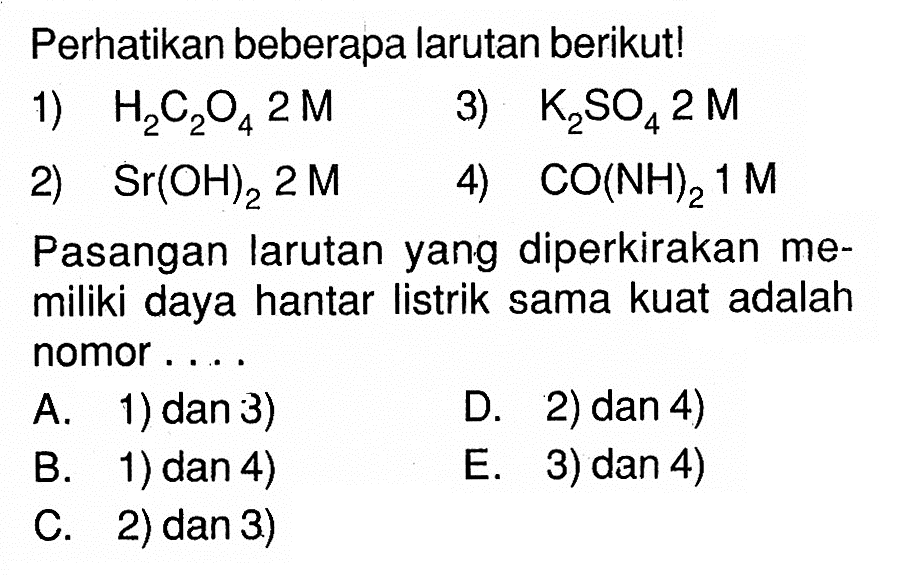 Perhatikan beberapa larutan berikut!1) H2C2O4 2 M2) Sr(OH)2 2 M3) K2SO4 2 M4) CO(NH)2 1 MPasangan larutan yang diperkirakan memiliki daya hantar listrik sama kuat adalah nomor....