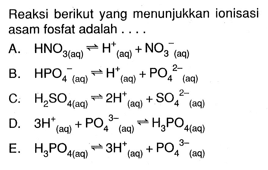 Reaksi berikut yang menunjukkan ionisasi asam fosfat adalah .... a. HNO3(aq)<=>H^+ (aq)+NO3^- (aq)b. HPO4^- (aq)<=>H^+ (aq)+PO4^(2-) (aq)c. H2SO4(aq)<=>2H^+ (aq)+SO4^(2-) (aq)d. 3H^+ (aq)+PO4^(3-) (aq)<=>H3PO4(aq)e. H3PO4(aq)<=>3H^+ (aq)+PO4^(3-) (aq)
