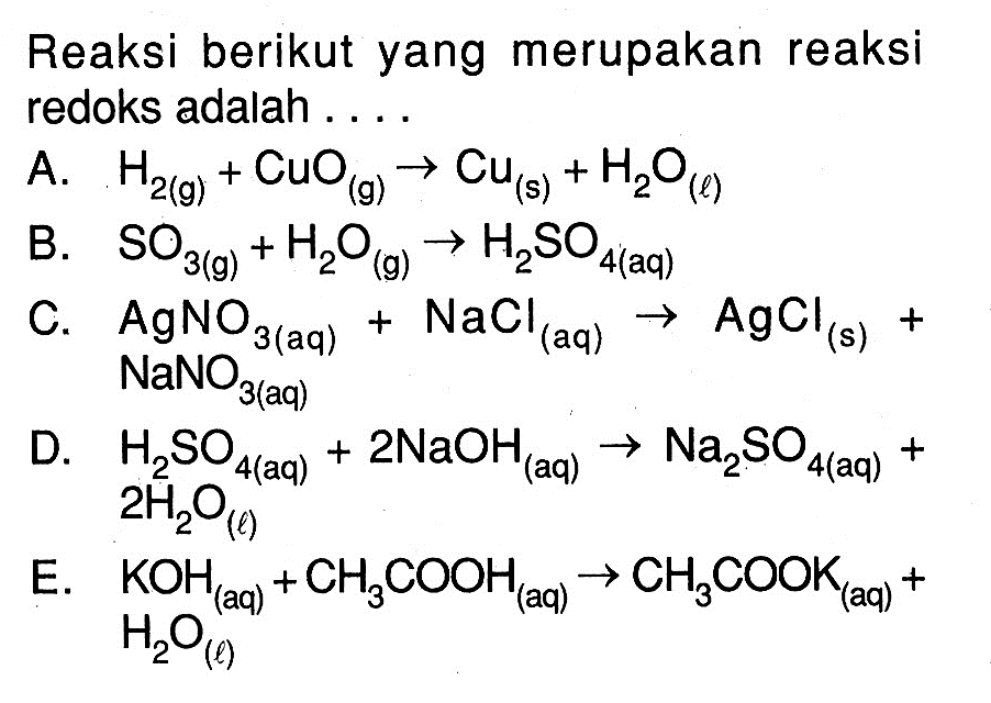 Reaksi berikut yang merupakan reaksi redoks adalah ....A.  H2(g)+CuO(g) -> Cu(s)+H2O(l) B.  SO3(g)+H2O(g) -> H2SO4(aq) C.  AgNO3(aq)+NaCl(aq) -> AgCl(s)+   NaNO3   (aq)  D.  H2SO4(aq)+2 NaOH(aq) -> Na2SO4(aq)+   2 H2O(l) E.  KOH(aq)+CH3COOH(aq) -> CH3COOK(aq)+   H2O(l) 