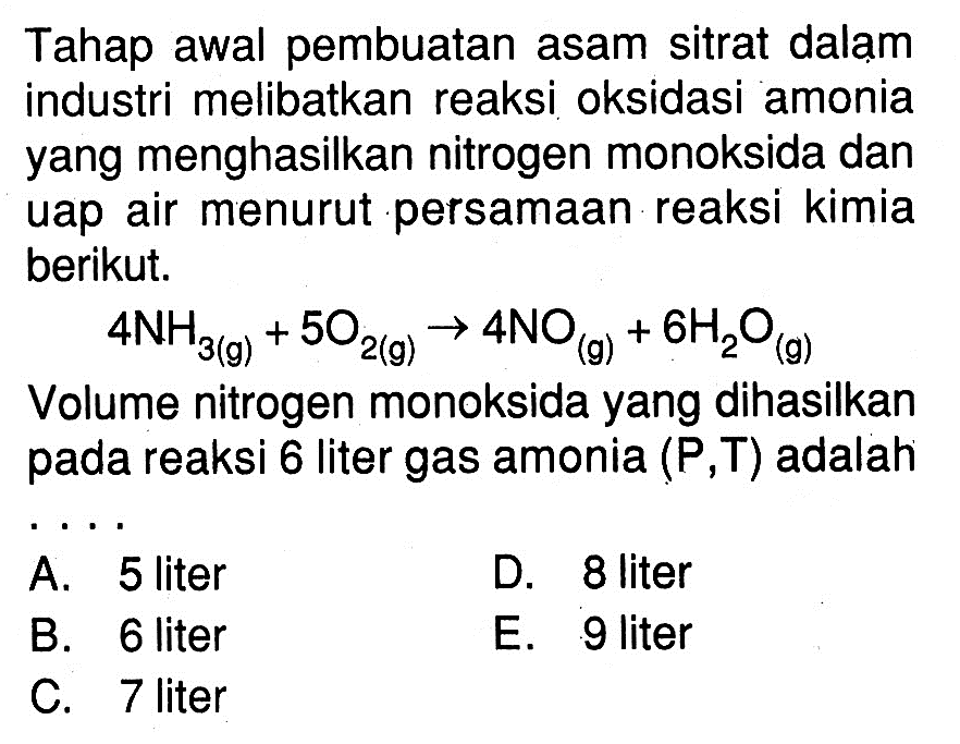 Tahap awal pembuatan asam sitrat dalam industri melibatkan reaksi oksidasi amonia yang menghasilkan nitrogen monoksida dan uap air menurut persamaan reaksi kimia berikut.4NH3(g)+5O2(g) -> 4NO(g)+6H2O(g)Volume nitrogen monoksida yang dihasilkan pada reaksi 6 liter gas amonia  (P,T) adalah...