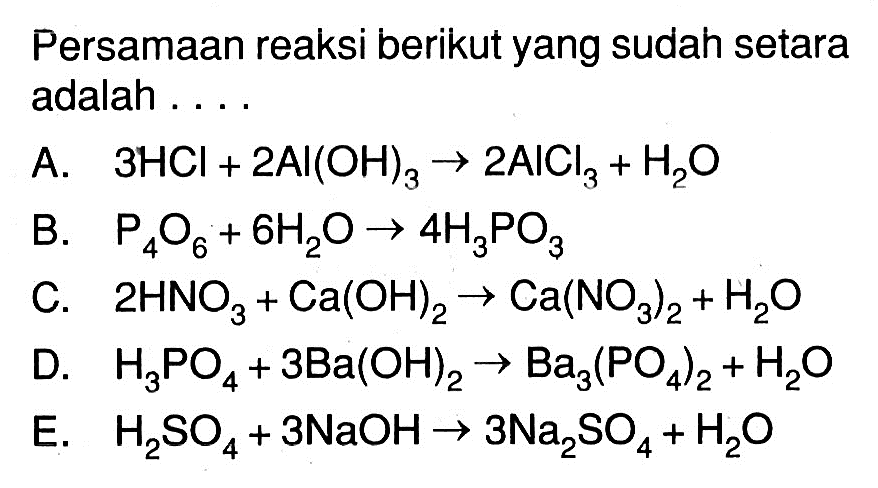 Persamaan reaksi berikut yang sudah setara adalah ....A.   3HCl+2Al(OH)3 -> 2AICl3+H2O B.  P4O6+6H2O -> 4H3PO3 C.  2HNO3+Ca(OH)2 -> Ca(NO3)2+H2OD.  H3PO4+3Ba(OH)2 -> Ba3(PO4)2+H2O E.  H2SO4+3NaOH -> 3Na2SO4+H2O