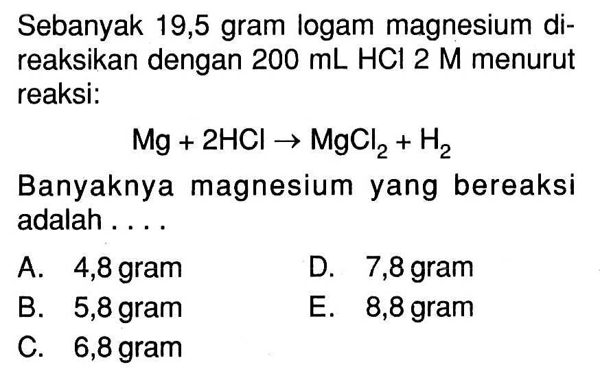 Sebanyak 19,5 gram logam magnesium direaksikan dengan  200 mL HCl 2 M  menurut reaksi:Mg+2HCl->MgCl2+H2Banyaknya magnesium yang bereaksi adalah ....