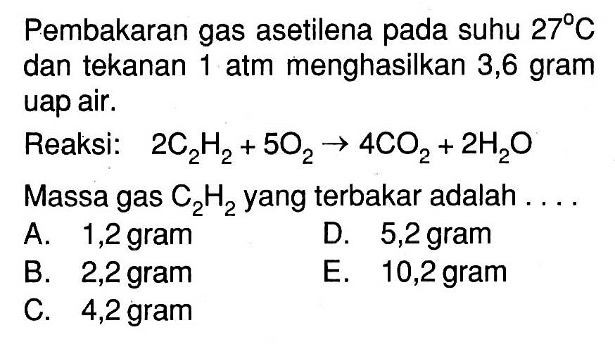 Pembakaran gas asetilena pada suhu 27 C dan tekanan 1 atm menghasilkan 3,6 gram uap air. Reaksi: 2C2H2+5O2->4CO2+2H2O Massa gas C2H2 yang terbakar adalah .... 