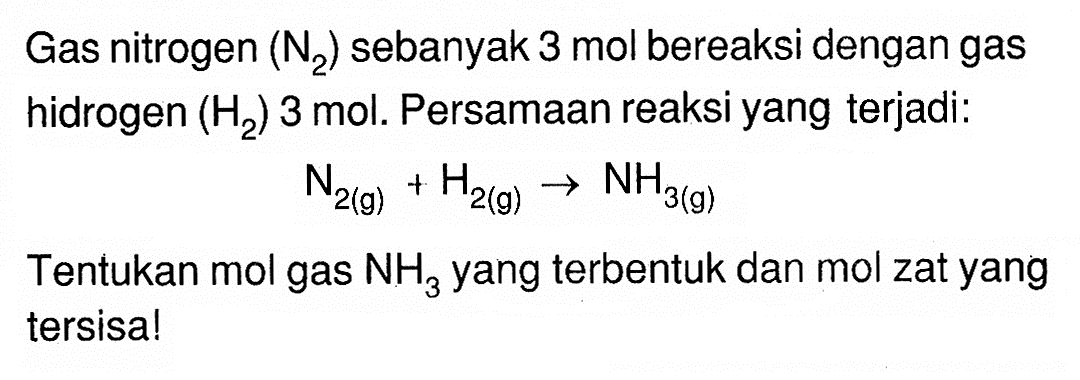 Gas nitrogen (N/2) sebanyak 3 mol bereaksi dengan gas hidrogen (H/2) 3 mol. Persamaan reaksi yang terjadi:N/2(g)+H/2(g) -> NH/3(g)Tentukan mol gas  NH/3  yang terbentuk dan mol zat yang tersisa!