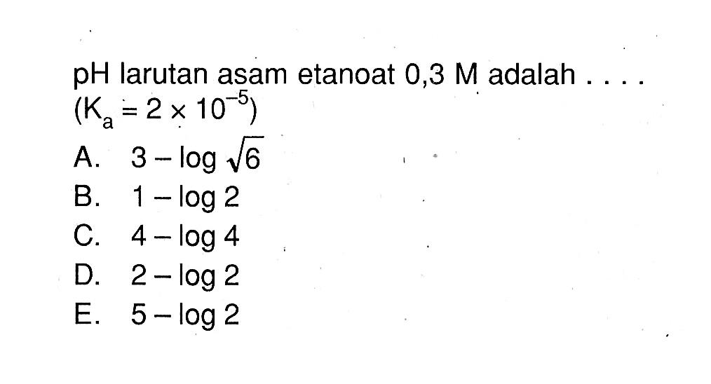  pH  larutan asam etanoat  0,3 M  adalah  ... (Ka=2x 10^-5)A.  3-log akar(6) B.  1-log 2 C.  4-log 4 D.  2-log 2 E.  5-log 2 