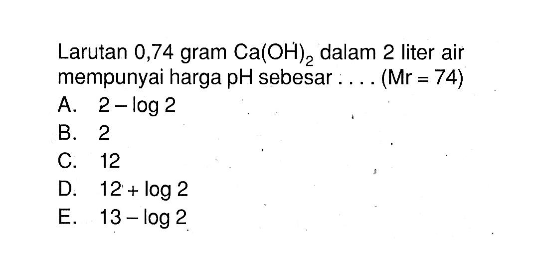 Larutan 0,74 gram Ca(OH)2 dalam 2 liter air mempunyai harga pH sebesar .... (Mr=74)