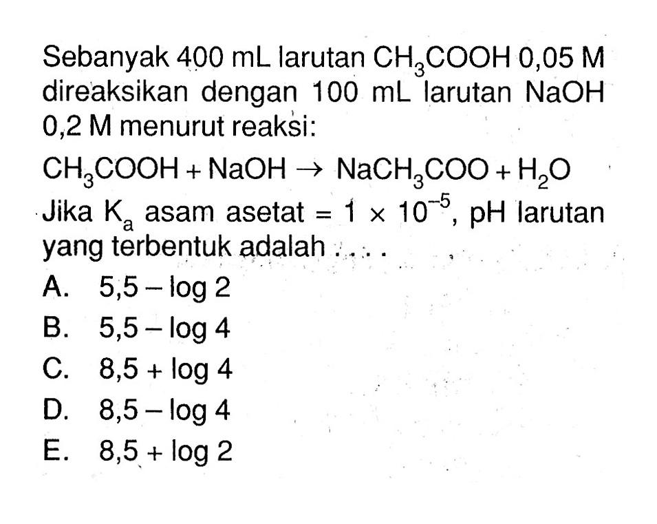 Sebanyak  400 mL  larutan  CH3COOH 0,05 M  direaksikan dengan  100 mL  larutan  NaOH   0,2 M  menurut reaksi:CH3COOH+NaOH -> NaCH3COO+H2OJika  Ka  asam asetat  = 1 x 10^(-5), pH  larutan yang terbentuk adalah