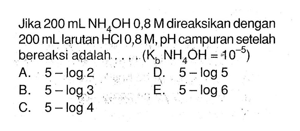 Jika 200 mL NH4OH 0,8 M direaksikan dengan 200 mL larutan HCl 0,8 M, pH campuran setelah bereaksi adalah .... (Kb NH4OH=10^(-5))