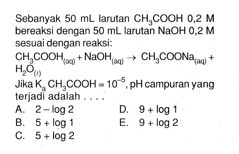 Sebanyak 50 mL larutan CH3COOH 0,2 M bereaksi dengan 50 mL larutan NaOH 0,2 M sesuai dengan reaksi: CH3COOH(a q)+NaOH(a q)->CH3COONa(a q)+H2O(l) JIka Ka CH3COOH=10^-5, pH campuran yang terjadi adalah . . . .
