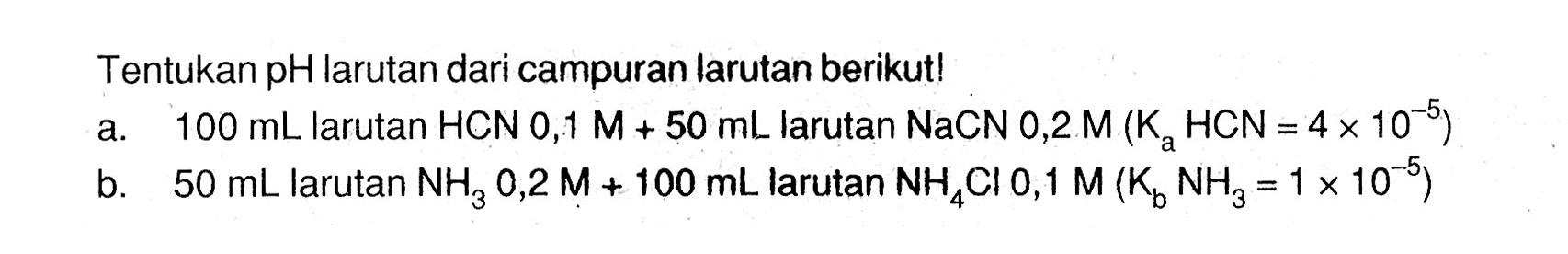 Tentukan pH larutan dari campuran larutan berikut!a. 100 mL larutan HCN 0,1 M+50 mL larutan NaCN 0,2 M(Ka HCN=4 x 10^-5) b. 50 mL larutan NH3 0,2 M+100 mL  larutan NH4Cl 0,1 M(Kb NH3=1 x 10^-5) 