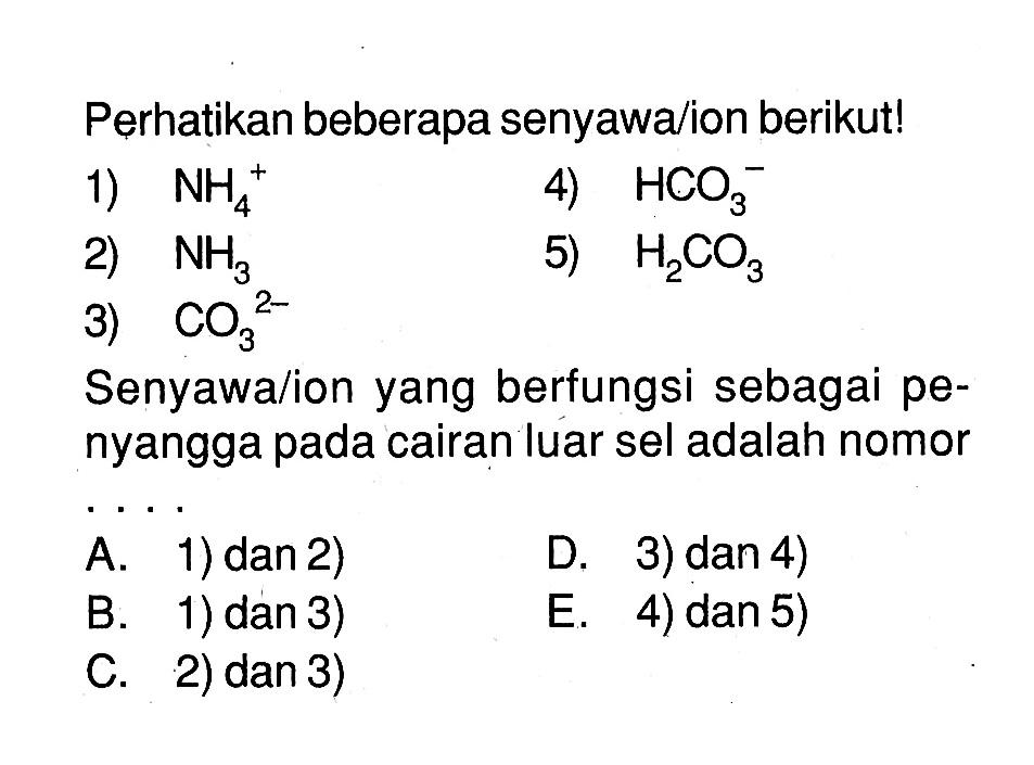 Perhatikan beberapa senyawa/ion berikut!
1)  NH4^(+) 
4)  HCO3^(-) 
2)  NH3 
5)  H2CO3 
3)  CO3^(2-) 
Senyawa/ion yang berfungsi sebagai penyangga pada cairan luar sel adalah nomor
A. 1) dan 2)
B. 1) dan 3)
C. 2) dan 3)
D. 3) dan 4)
E. 4) dan 5)