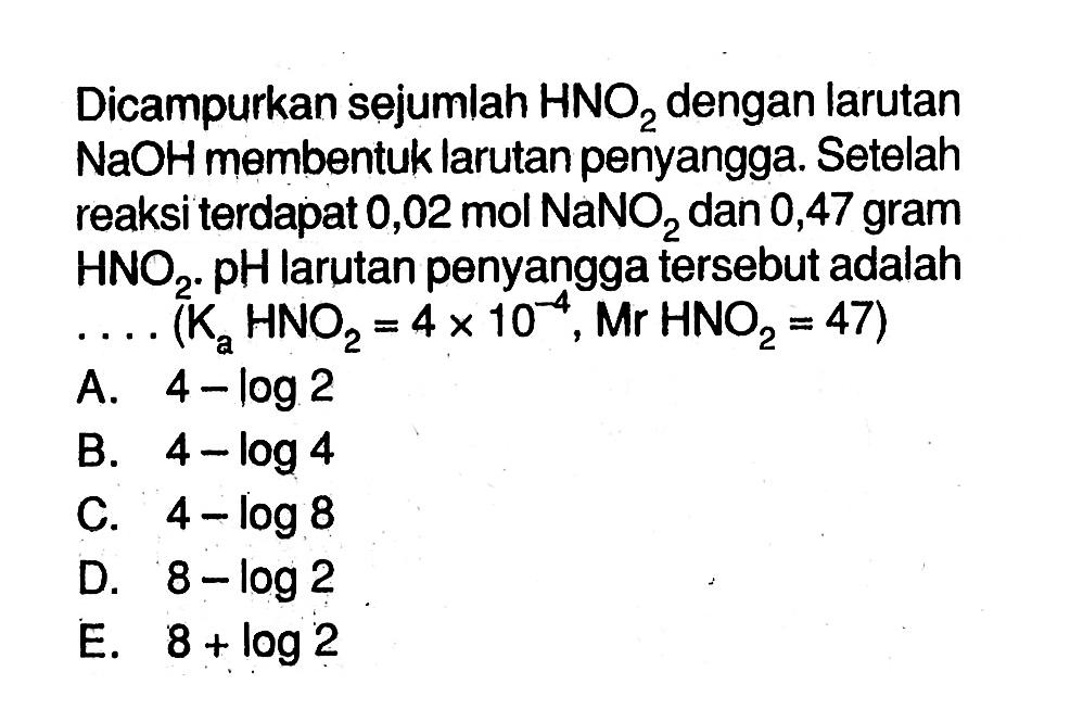 Dicampurkan sejumlah HNO2 dengan larutan NaOH membentuk larutan penyangga. Setelah reaksi terdapat 0,02 mol NaNO2 dan 0,47 gram HNO2. pH larutan penyangga tersebut adalah ... (Ka HNO2=4 x 10^(-4), Mr HNO2=47)