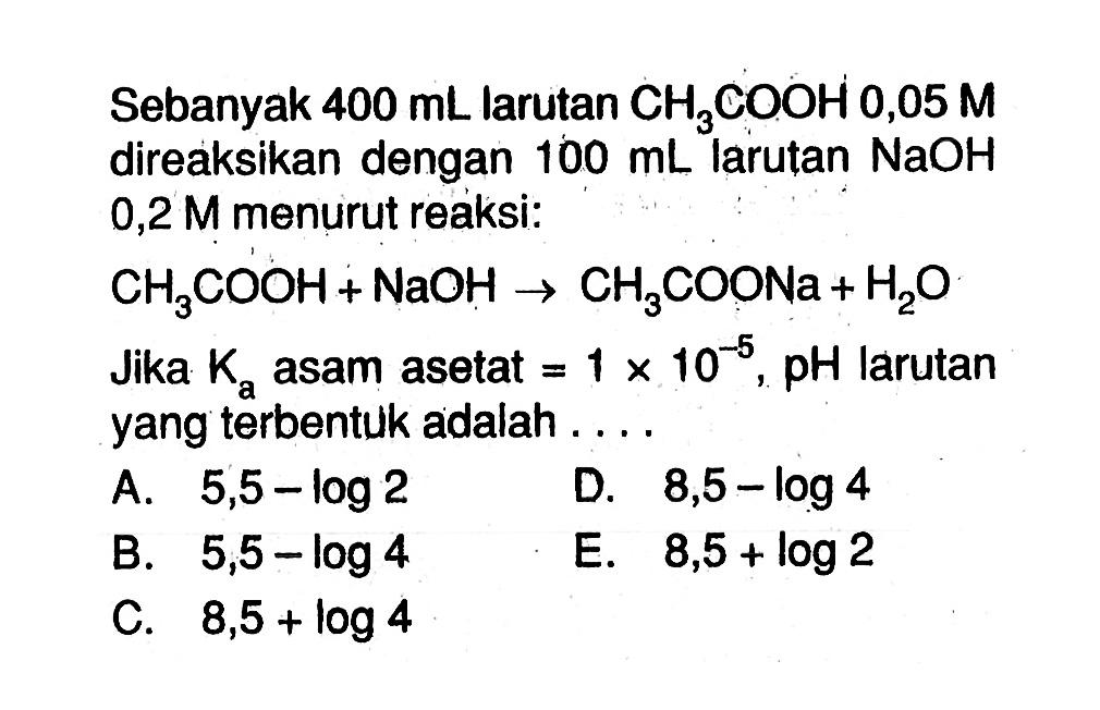 Sebanyak 400 mL larutan CH3COOH 0,05 M direaksikan dengan 100 mL larutan NaOH 0,2 M menurut reaksi:CH3COOH+NaOH -> CH3COONa+H2OJika Ka asam asetat =1 x 10^-5 ,pH larutan yang terbentuk adalah....