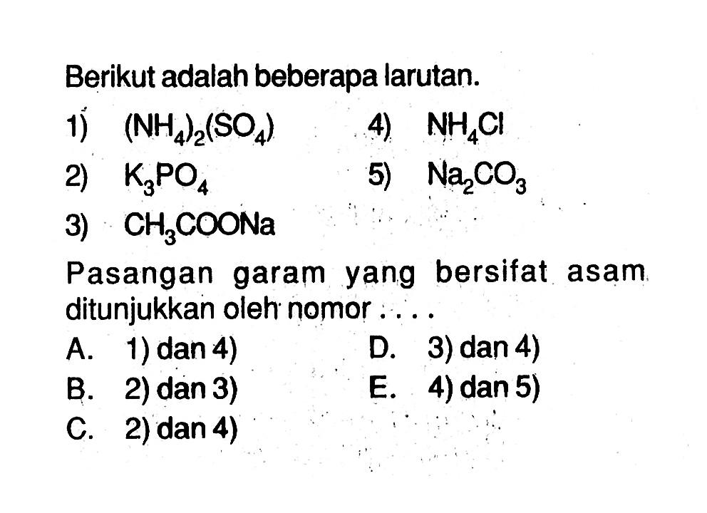 Berikut adalah beberapa larutan.1) (NH4)2(SO4) 4) NH4Cl 2) K3PO4 5) Na2CO3 3) CH3COONa Pasangan garam yang bersifat asam. ditunjukkan oleh nomor  ... . A. 1) dan 4)B. 2) dan 3)C. 2) dan 4)D. 3) dan 4)E. 4) dan 5)