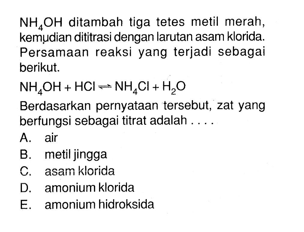  NH4OH  ditambah tiga tetes metil merah, kemudian dititrasi dengan larutan asam klorida. Persamaan reaksi yang terjadi sebagai berikut.NH4 OH+HCl <-> NH4 Cl+H2 OBerdasarkan pernyataan  tersebut, zat yang berfungsi sebagai titrat adalah ....A. airB. metil jinggaC. asam ḱloridaD. amonium kloridaE. amonium hidroksida