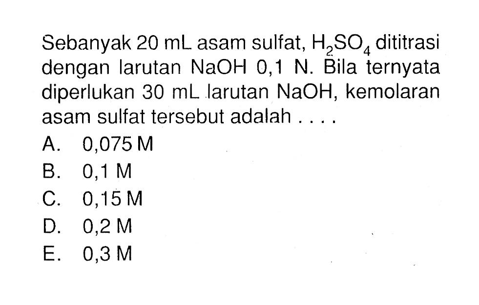 Sebanyak 20 mL asam sulfat, H2SO4 dititrasi dengan larutan NaOH 0,1 N. Bila ternyata diperlukan 30 mL larutan NaOH, kemolaran asam sulfat tersebut adalah .... 