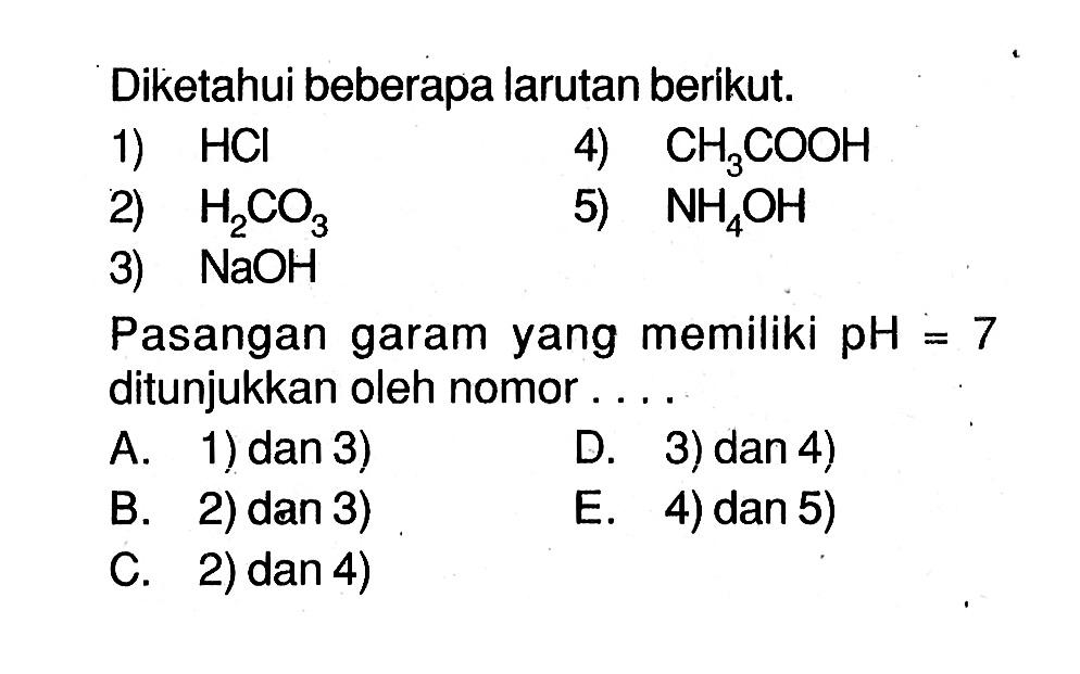 Diketahui beberapa larutan berikut.1)  HCl  2)  H2CO3  3)  NaOH  4)  CH3COOH  5)  NH4OH Pasangan garam yang memiliki  pH=7  ditunjukkan oleh nomor....