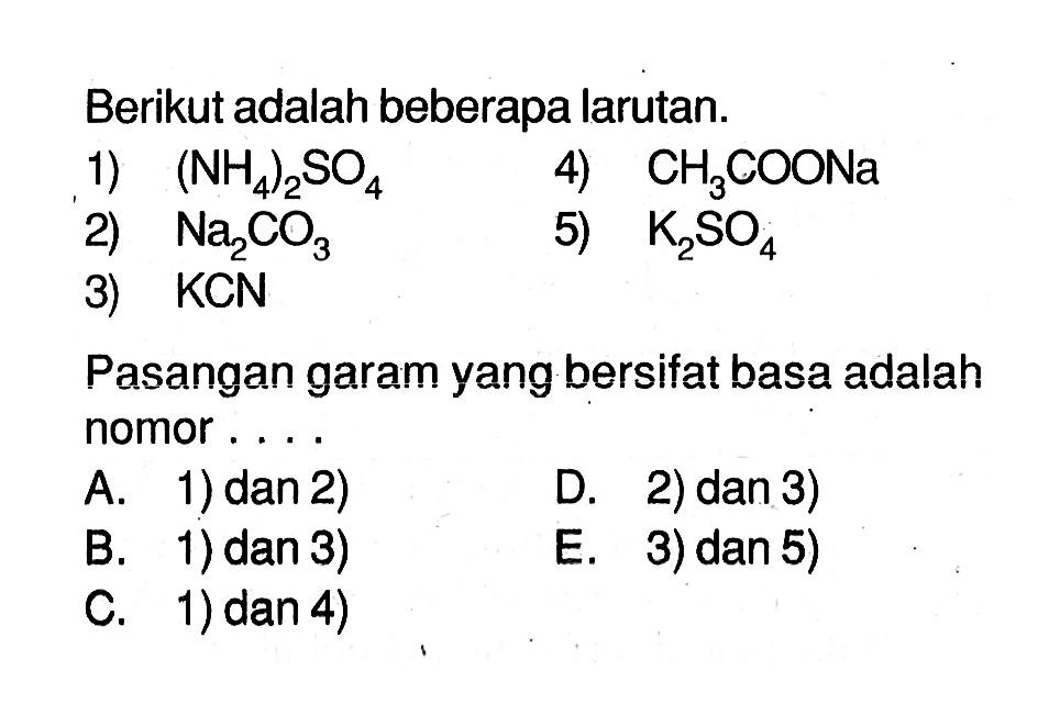 Berikut adalah beberapa larutan.
1)  (NH4)2SO4 
4)  CH3COONa 
2)  Na2CO3 
5)  K2SO4 
3)  KCN 
Pasangan garam yang bersifat basa adalah nomor ...
