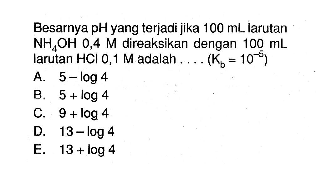 Besarnya pH yang terjadi jika  100 mL  larutan  NH4OH 0,4 M  direaksikan dengan  100 mL  larutan  HCl 0,1 M  adalah  ...(Kb=10^-5) 