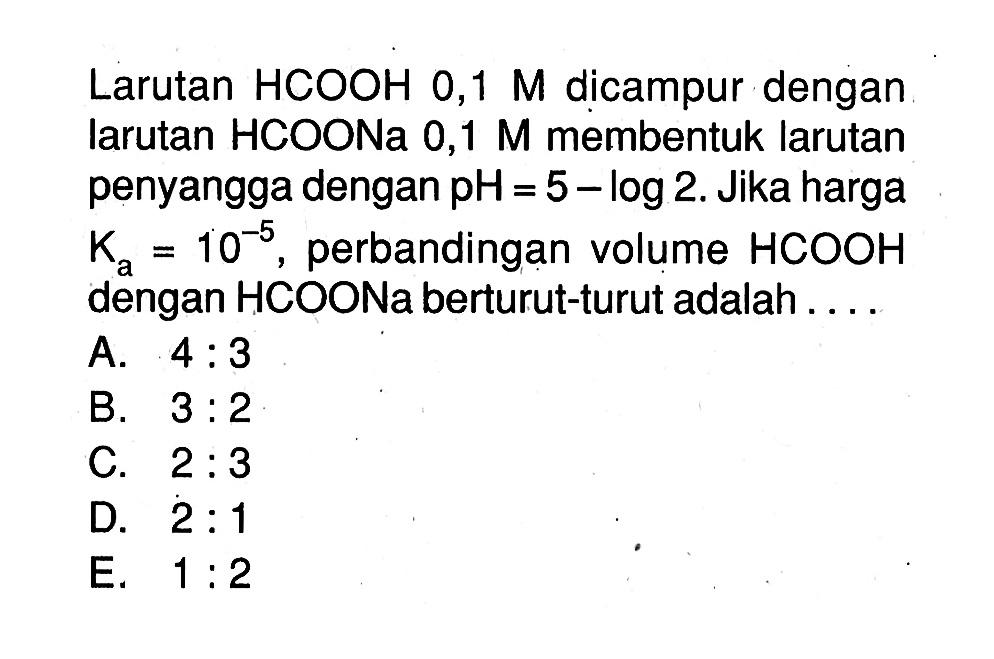 Larutan HCOOH 0,1 M dicampur dengan larutan HCOONa 0,1 M membentuk larutan penyangga dengan pH=5-log 2. Jika harga Ka=10^(-5), perbandingan volume HCOOH dengan HCOONa berturut-turut adalah ....