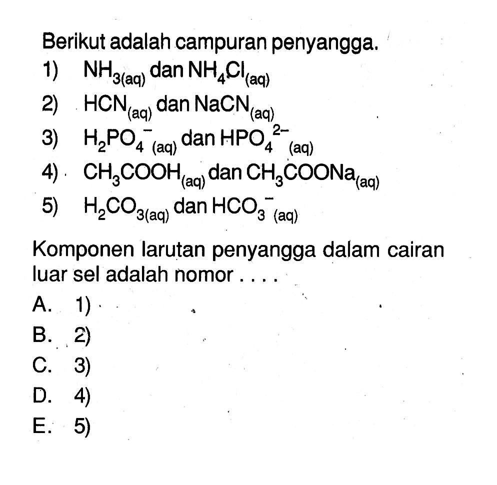 Berikut adalah campuran penyangga.1) NH3(aq) dan NH4Cl(aq) 2) HCN(aq) dan NaCN(aq) 3) H2 PO4^- (aq) dan HPO4^2-(aq)4) CH3COOH( aq ) dan CH3COONa(aq) 5) H2CO3(aq) dan HCO3^-(aq)Komponen larutan penyangga dalam cairan luar sel adalah nomor ....