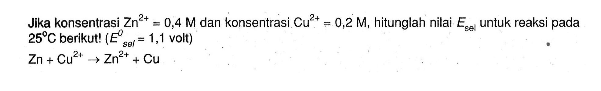 Jika konsentrasi Zn^(2+) = 0,4 M dan konsentrasi Cu^(2+) = 0,2 M, hitunglah nilai Esel untuk reaksi pada 25 C berikut! (E^0 sel = 1,1 volt) Zn + Cu^(2+) -> Zn^(2+) + Cu