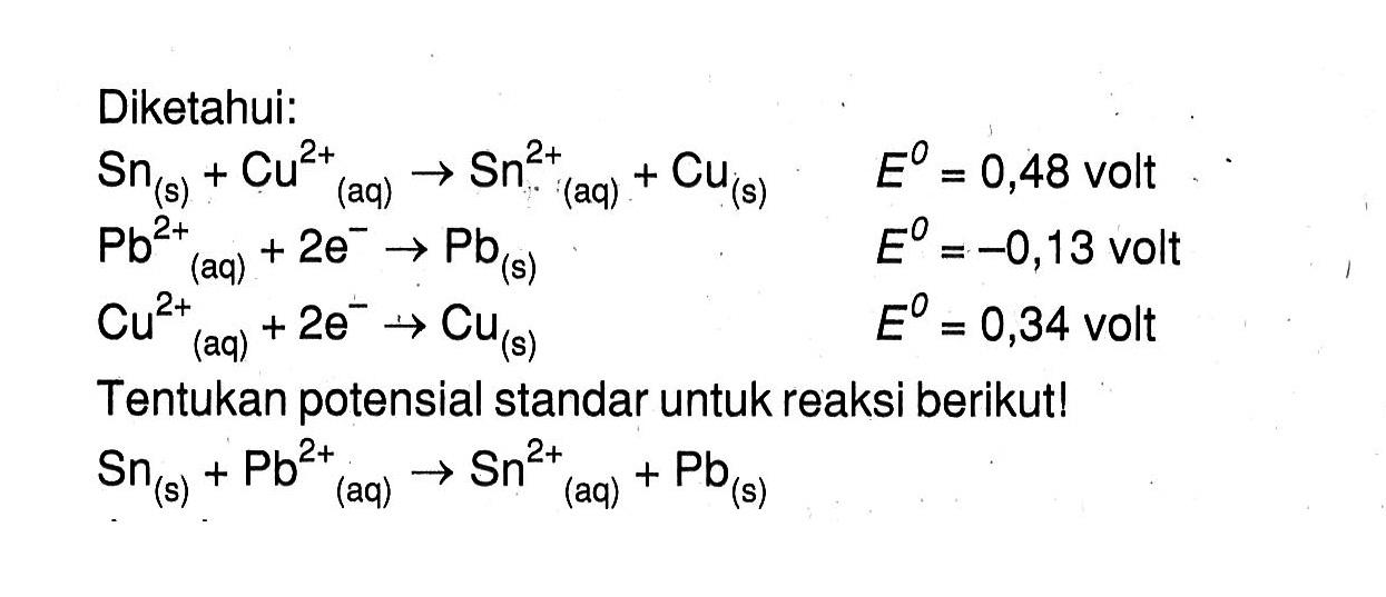 Diketahui: Sn (s) + Cu^(2+) (aq) -> Sn^(+2) (aq) + Cu (s) E^o = 0,48 volt Pb^(2+) (aq) + 2e^- -> P (s) E^o = -0,13 volt Cu^(2+) (aq) + 2e^- -> Cu (s) E^o = 0,34 volt Tentukan potensial standar untuk reaksi berikut! Sn (s) + Pb^(2+) (aq) -> Sn^(2+) (aq) + Pb (s)