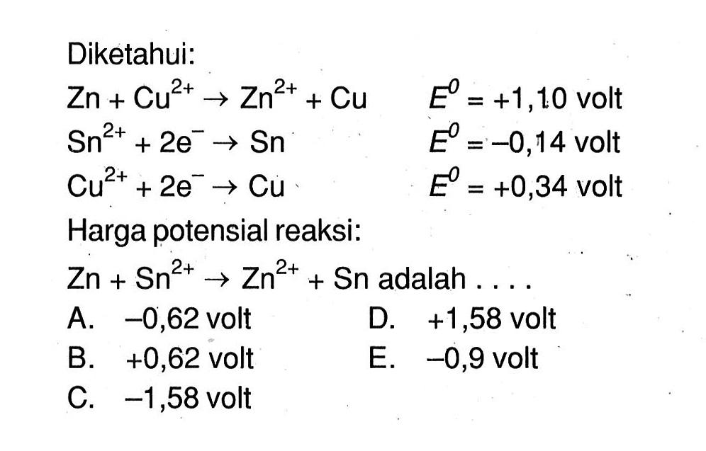 Diketahui: Zn+Cu^(2+) -> Zn^(2+) + Cu E^0=+1,10 volt  Sn^(2+) + 2e^- -> Sn  E^0=-0,14 volt  Cu^(2+) + 2e^- -> Cu  E^0=+0,34 volt Harga potensial reaksi:  Zn+Sn^(2+) -> Zn^(2+) + Sn adalah... 