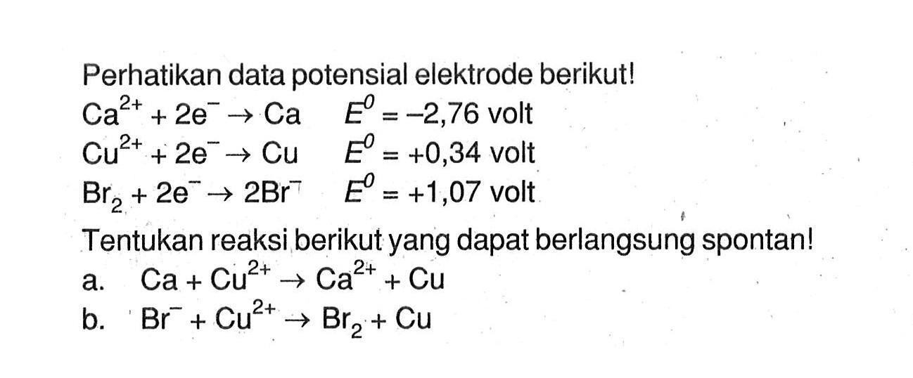 Perhatikan data potensial elektrode berikut! Ca^(2+) + 2e^- -> Ca E^0 = -2,76 volt Cu^(2+) + 2e^- -> Cu E^0 = +0,34 volt Br2 + 2e^- -> 2Br^- E^0 = +1,07 volt Tentukan reaksi berikut yang dapat berlangsung spontan! a. Ca + Cu^(2+) -> Ca^(2+) + Cu b. Br^- + Cu^(2+) -> Br2 + Cu