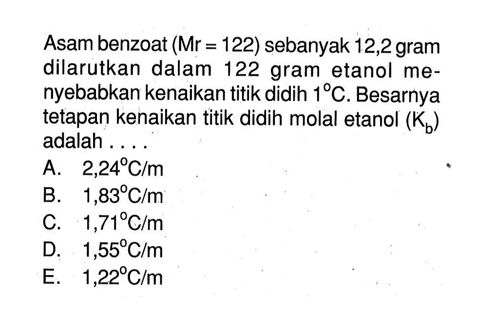 Asam benzoat (Mr = 122) sebanyak 12,2 gram dilarutkan dalam 122 gram etanol menyebabkan kenaikan titik didih 1 C. Besarnya tetapan kenaikan titik didih molal etanol (Kb) adalah .....