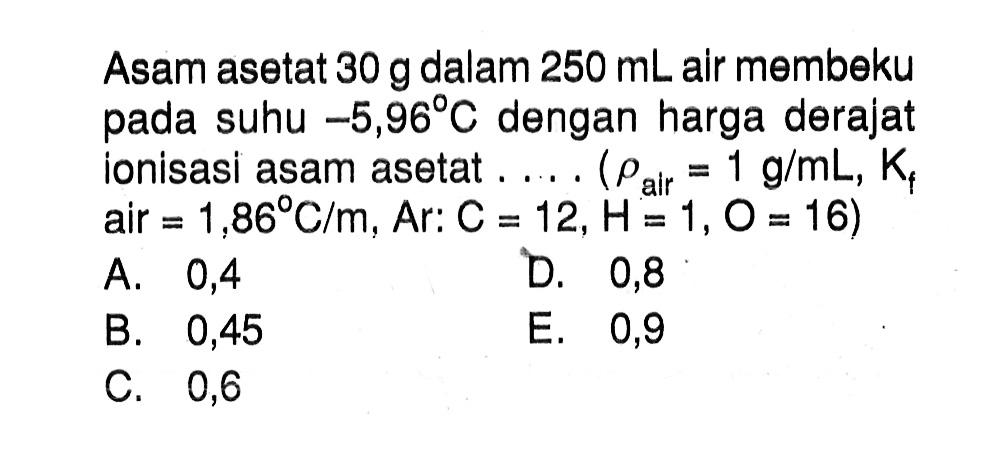 Asam asetat 30 g dalam 250 mL air membeku pada suhu -5,96 C dengan harga derajat ionisasi asam asetat ..... (rho air = 1 g/mL, Kf air = 1,86 C/m, Ar: C = 12,H=1,O = 16)