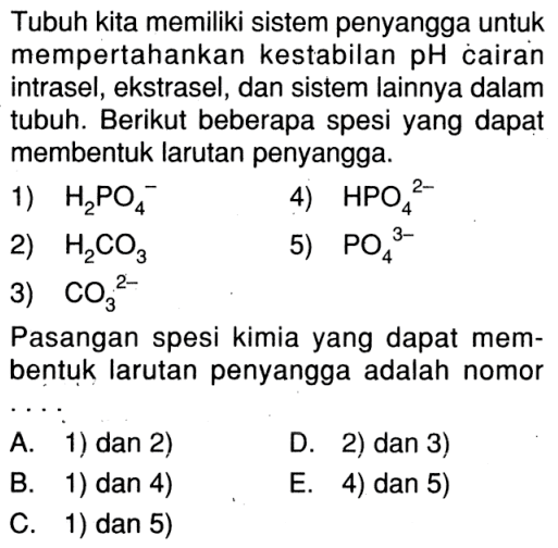 Tubuh kita memiliki sistem penyangga untuk mempertahankan kestabilan pH cairan intrasel, ekstrasel, dan sistem lainnya dalam tubuh. Berikut beberapa spesi yang dapat membentuk larutan penyangga.1) H2PO4^-2) H2CO3 3) CO3^(2-)4) HPO4^(2-)5) PO4^(3-)Pasangan spesi kimia yang dapat membentuk larutan penyangga adalah nomor