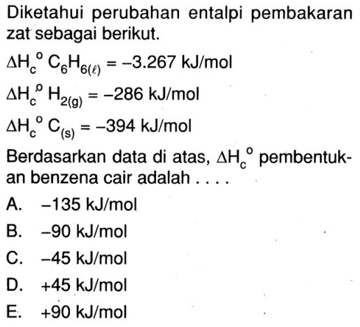 Diketahui perubahan entalpi pembakaran zat sebagai berikut. delta Hc C6H6(l) = -3.267 kJ/mol delta Hc H2(g) = -286 kJ/mol delta Hc C(s) = -394 kJ/mol Berdasarkan data di atas, delta Hc pembentuk-an benzena cair adalah ....