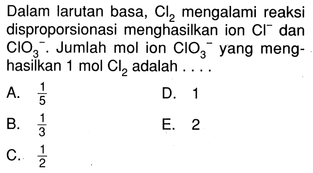 Dalam larutan basa, Cl2 mengalami reaksi disproporsionasi menghasilkan ion Cl^- dan CIO3^-. Jumlah mol ion CIO3^- yang meng-hasilkan 1 mol Cl2 adalah ....