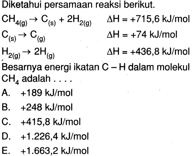 Diketahui persamaan reaksi berikut. CH4(g) -> C(s) + 2H2(g) deltaH = +715,6 kJ/mol C(s) -> C(g) deltaH = +74 kJ/mol H2(g) -> 2H(g) deltaH = +436,8 kJ/mol Besarnya energi ikatan C - H dalam molekul CH4 adalah ....
