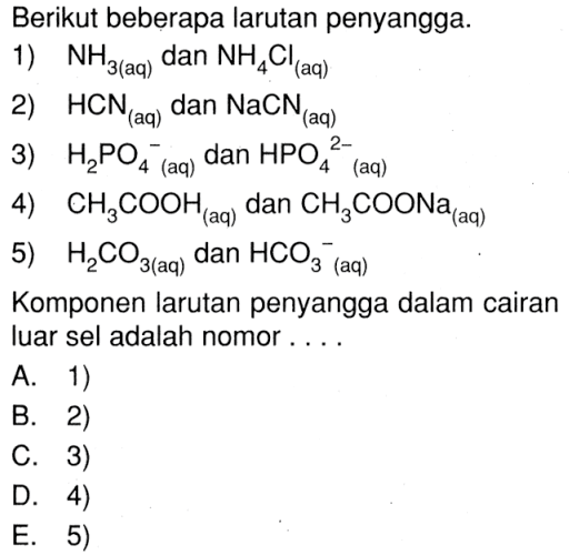 Berikut beberapa larutan penyangga. 1) NH3 (aq) dan NH4Cl (aq) 2) HCN (aq) dan NaCN (aq) 3) H2PO4^- (aq) dan HPO4^2- (aq) 4) CH3COOH (aq) dan CH3COONa (aq) 5) H2CO3 (aq) dan HCO3^ (aq) Komponen larutan penyangga dalam cairan luar sel adalah nomor ....