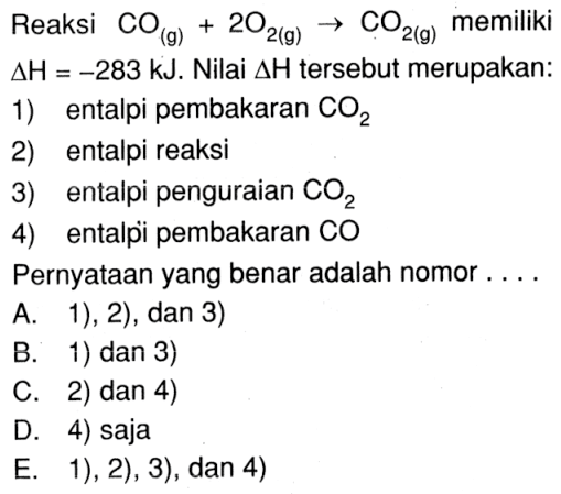 Reaksi CO (g) + 2 O2 (g) -> CO2 (g) memiliki delta H = -283 kJ. Nilai delta H tersebut merupakan: 1) entalpi pembakaran CO2 2) entalpi reaksi 3) entalpi penguraian CO2 4) entalpi pembakaran CO Pernyataan yang benar adalah nomor . . . .