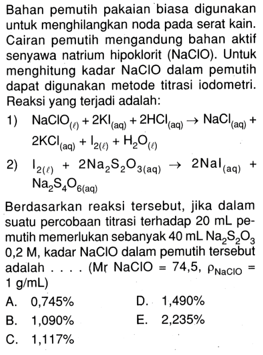 Bahan pemutih pakaian biasa digunakan untuk menghilangkan noda pada serat kain. Cairan pemutih mengandung bahan aktif senyawa natrium hipoklorit ( NaClO ). Untuk menghitung kadar NaClO dalam pemutih dapat digunakan metode titrasi iodometri. Reaksi yang terjadi adalah: 1) NaClO(l)+2KI(aq)+2HCl(aq) -> NaCl(aq)+2KCl(aq)+I2(l)+H2O(l) 2) I2(l)+2Na2S2O3(aq) -> 2Nal(aq)+Na24O6(aq) Berdasarkan reaksi tersebut, jika dalam suatu percobaan titrasi terhadap 20 mL pemutih memerlukan sebanyak 40 mL Na2S2O3 0,2 M, kadar NaClO dalam pemutih tersebut adalah .... (Mr NaClO=74,5, rho NaClO= 1 g / mL )