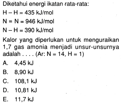 Diketahui energi ikatan rata-rata: H - H = 435 kJ/mol N = N = 946 kJ/mol N - H = 390 kJ/mol Kalor yang diperlukan untuk menguraikan 1,7 gas amonia menjadi unsur-unsurnya adalah . . . . (Ar: N = 14, H = 1)