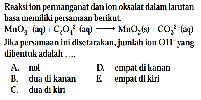 Reaksi ion permanganat dan ion oksalat dalam larutan basa merniliki persamaan berikut. MnO4^- (aq) + C2O4^(2-) (aq) -> MnO2 (s) + CO3^(2-) (aq) Jika persamaan ini disetarakan, jumlah ion OH^- yang dibentuk adalah ...