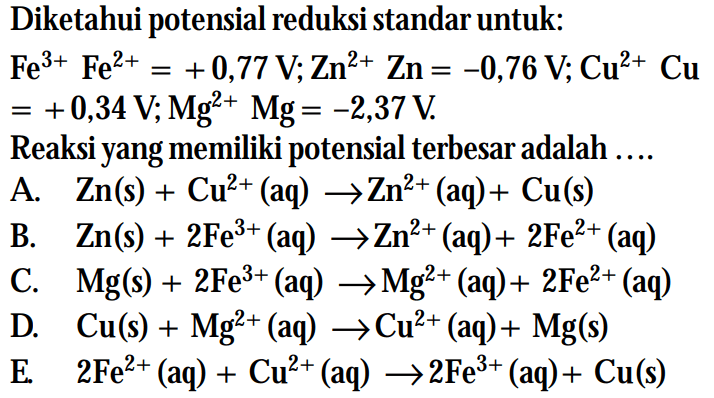 Diketahui potensial reduksi standar untuk: Fe^3+ Fe^2+ = +0,77 V; Zn^2+ Zn = -0,76 V; Cu^2+ Cu = +0,34 V; Mg^+ Mg = -2,37 V. Reaksi yang memiliki potensial terbesar adalah ...