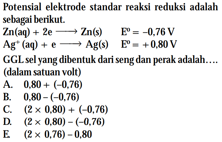 Potensial elektrode standar reaksi reduksi adalah sebagai berikut. Zn (aq) + 2e -> Zn (s) E^0 = -0,76 V Ag^+ (aq) + e -> Ag (s) E^0 = +0,80 V GGL sel yang dibentuk dari seng dan perak adalah ... (dalam satuan volt)